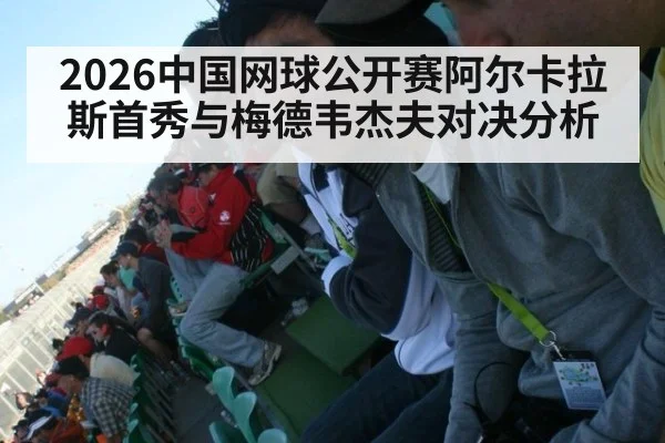 2026中国网球公开赛阿尔卡拉斯首秀与梅德韦杰夫对决分析